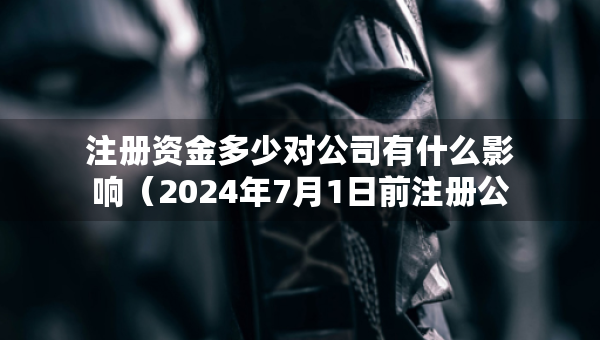 注冊資金多少對公司有什么影響（2024年7月1日前注冊公司要實繳嗎）