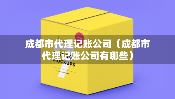 成都市代理記賬公司（成都市代理記賬公司有哪些）