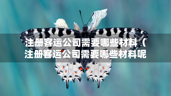 注冊客運(yùn)公司需要哪些材料（注冊客運(yùn)公司需要哪些材料呢）