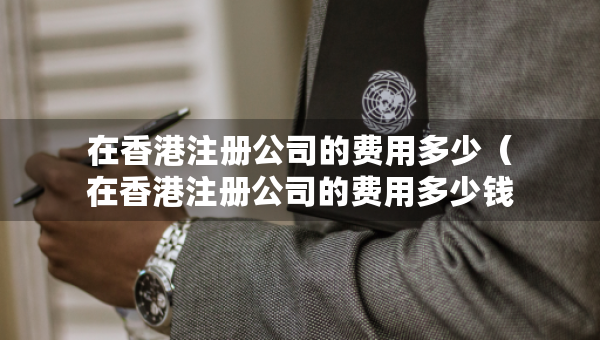 在香港注冊公司的費用多少（在香港注冊公司的費用多少錢）