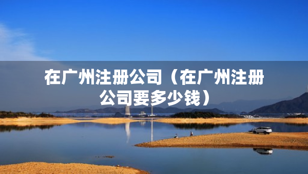 在廣州注冊(cè)公司(在廣州注冊(cè)公司要多少錢) 在廣州注冊(cè)公司(在廣州注冊(cè)公司要多少錢)