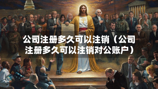 公司注冊多久可以注銷（公司注冊多久可以注銷對公賬戶）