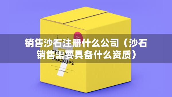 銷售沙石注冊什么公司（沙石銷售需要具備什么資質(zhì)）