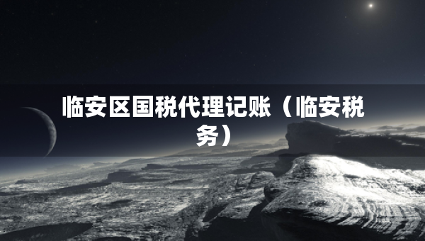 臨安區(qū)國稅代理記賬(臨安稅務(wù)) 臨安區(qū)國稅代理記賬(臨安稅務(wù))