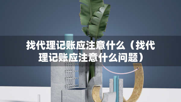 找代理記賬應注意什么（找代理記賬應注意什么問題）