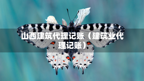 山西建筑代理記賬（建筑業(yè)代理記賬）