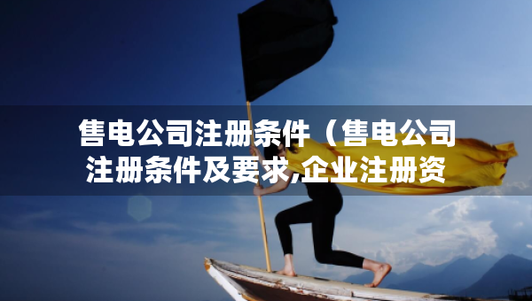 售電公司注冊條件（售電公司注冊條件及要求,企業(yè)注冊資產(chǎn)）