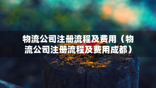 物流公司注冊(cè)流程及費(fèi)用（物流公司注冊(cè)流程及費(fèi)用成都）