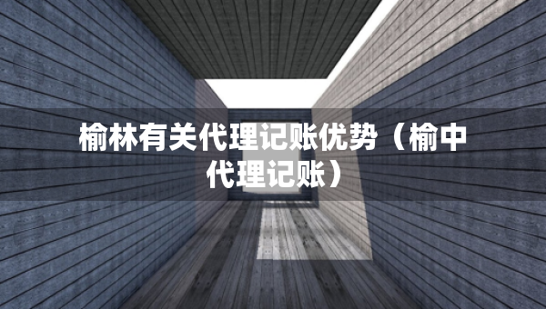 榆林有關(guān)代理記賬優(yōu)勢(shì)（榆中代理記賬）
