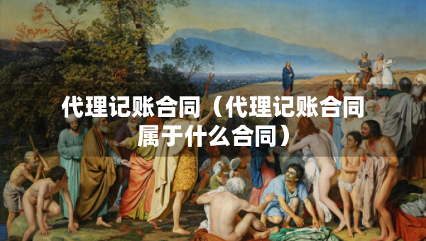 代理記賬合同（代理記賬合同屬于什么合同）