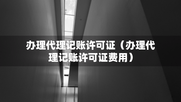 辦理代理記賬許可證（辦理代理記賬許可證費用）