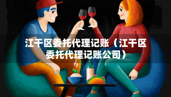 江干區(qū)委托代理記賬（江干區(qū)委托代理記賬公司）