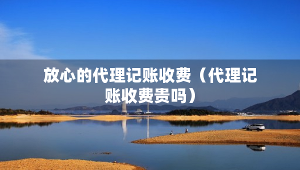 放心的代理記賬收費（代理記賬收費貴嗎）