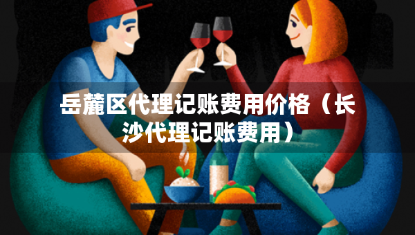岳麓區(qū)代理記賬費(fèi)用價(jià)格（長(zhǎng)沙代理記賬費(fèi)用）