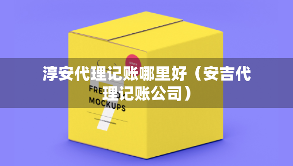 淳安代理記賬哪里好（安吉代理記賬公司）