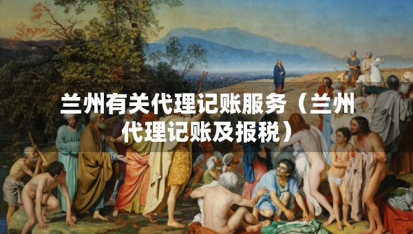 蘭州有關代理記賬服務（蘭州代理記賬及報稅）