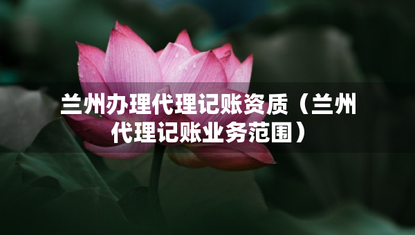 蘭州辦理代理記賬資質（蘭州代理記賬業(yè)務范圍）