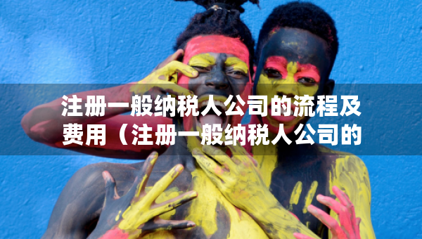 注冊一般納稅人公司的流程及費用（注冊一般納稅人公司的流程及費用是什么）