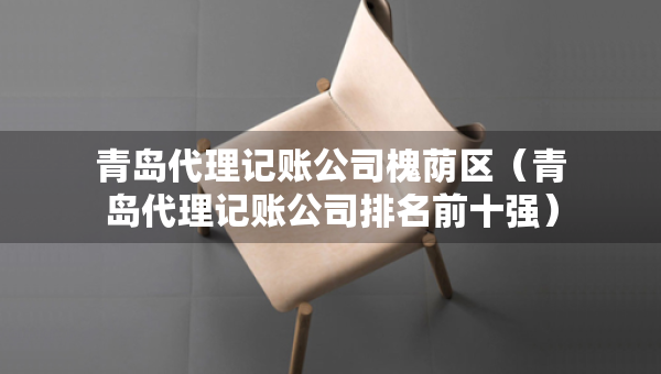 青島代理記賬公司槐蔭區(qū)（青島代理記賬公司排名前十強(qiáng)）