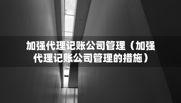 加強(qiáng)代理記賬公司管理(加強(qiáng)代理記賬公司管理的措施) 加強(qiáng)代理記賬公司管理(加強(qiáng)代理記賬公司管理的措施)