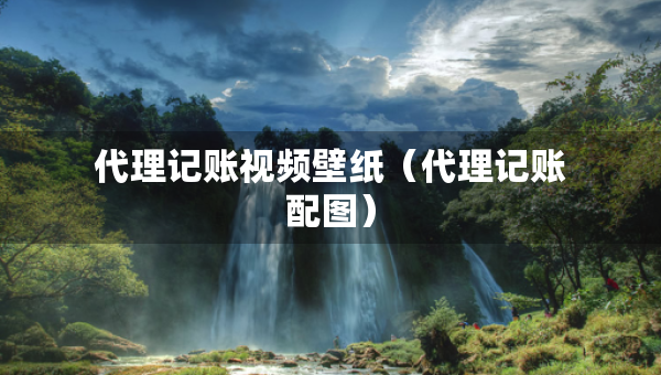 代理記賬視頻壁紙（代理記賬配圖）