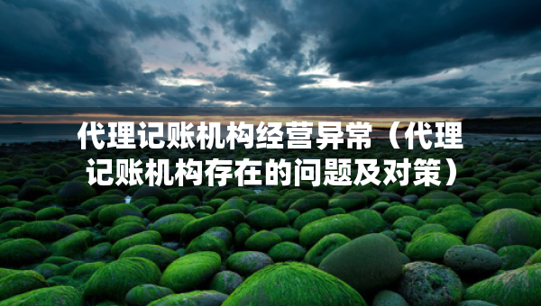 代理記賬機(jī)構(gòu)經(jīng)營異常(代理記賬機(jī)構(gòu)存在的問題及對(duì)策) 代理記賬機(jī)構(gòu)經(jīng)營異常(代理記賬機(jī)構(gòu)存在的問題及對(duì)策)