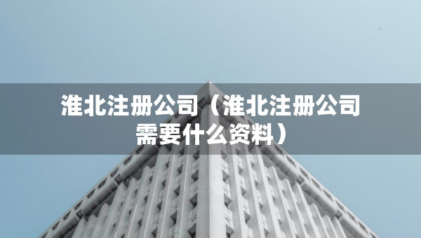 淮北注冊公司（淮北注冊公司需要什么資料）