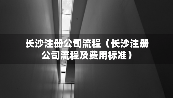 長沙注冊公司流程（長沙注冊公司流程及費用標準）