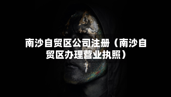 南沙自貿(mào)區(qū)公司注冊（南沙自貿(mào)區(qū)辦理營業(yè)執(zhí)照）