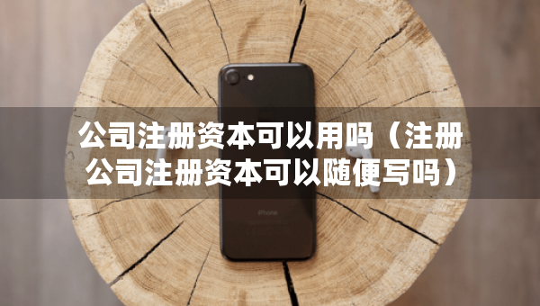 公司注冊資本可以用嗎（注冊公司注冊資本可以隨便寫嗎）