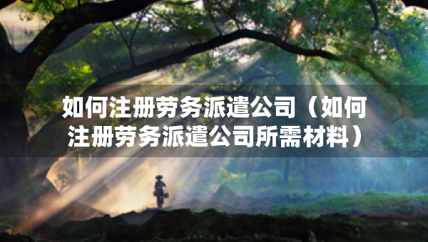 如何注冊勞務(wù)派遣公司（如何注冊勞務(wù)派遣公司所需材料）