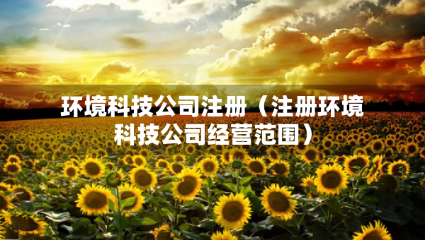 環(huán)境科技公司注冊(注冊環(huán)境科技公司經(jīng)營范圍) 環(huán)境科技公司注冊(注冊環(huán)境科技公司經(jīng)營范圍)