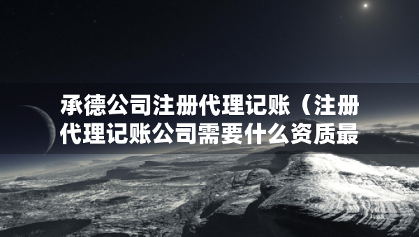 承德公司注冊代理記賬（注冊代理記賬公司需要什么資質(zhì)最新）