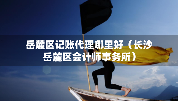 岳麓區(qū)記賬代理哪里好（長沙岳麓區(qū)會計師事務(wù)所）