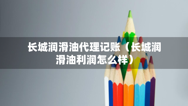 長(zhǎng)城潤(rùn)滑油代理記賬（長(zhǎng)城潤(rùn)滑油利潤(rùn)怎么樣）