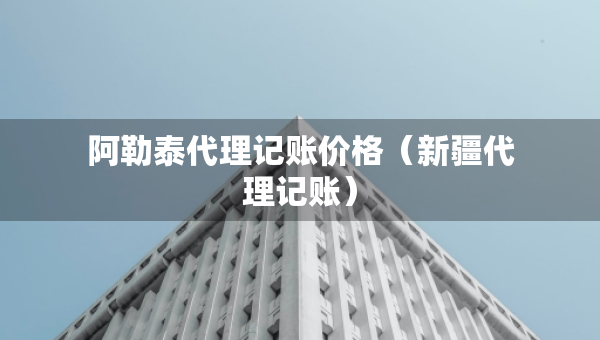阿勒泰代理記賬價(jià)格（新疆代理記賬）