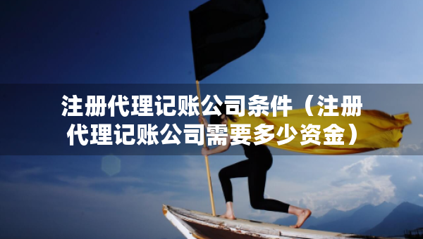 注冊(cè)代理記賬公司條件（注冊(cè)代理記賬公司需要多少資金）