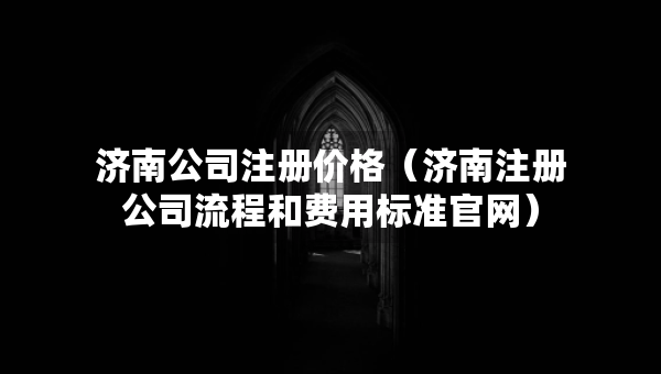 濟南公司注冊價格（濟南注冊公司流程和費用標準官網(wǎng)）
