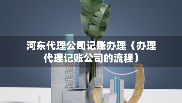 河東代理公司記賬辦理（辦理代理記賬公司的流程）