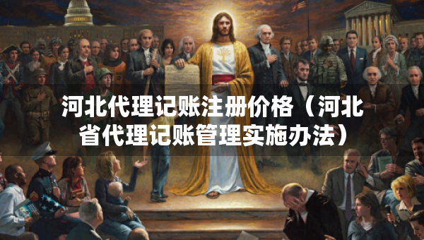 河北代理記賬注冊價(jià)格（河北省代理記賬管理實(shí)施辦法）