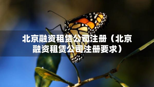 北京融資租賃公司注冊（北京融資租賃公司注冊要求）