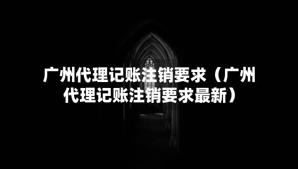 廣州代理記賬注銷要求（廣州代理記賬注銷要求最新）