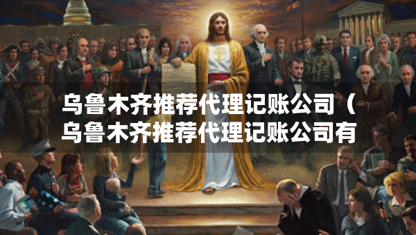 烏魯木齊推薦代理記賬公司（烏魯木齊推薦代理記賬公司有哪些）