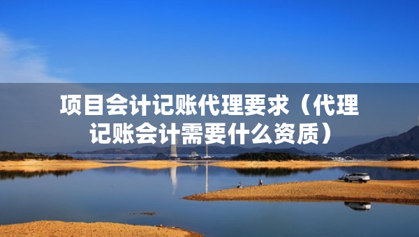 項(xiàng)目會(huì)計(jì)記賬代理要求（代理記賬會(huì)計(jì)需要什么資質(zhì)）