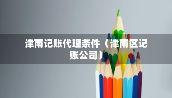 津南記賬代理條件（津南區(qū)記賬公司）