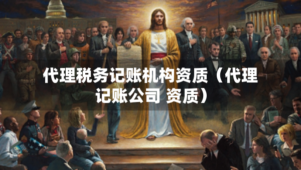 代理稅務(wù)記賬機構(gòu)資質(zhì)（代理記賬公司 資質(zhì)）
