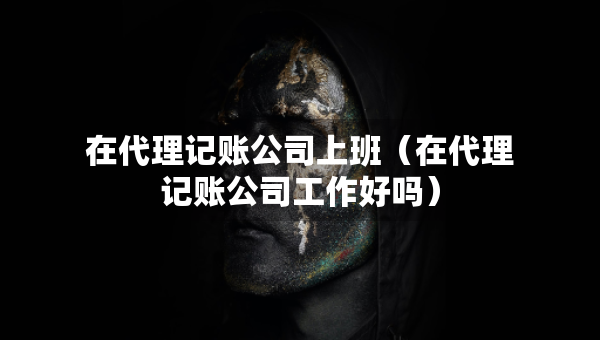 在代理記賬公司上班（在代理記賬公司工作好嗎）