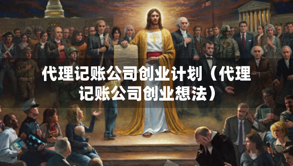 代理記賬公司創(chuàng)業(yè)計劃（代理記賬公司創(chuàng)業(yè)想法）
