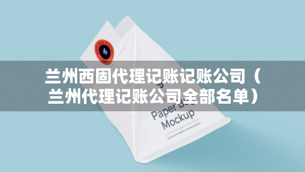 蘭州西固代理記賬記賬公司（蘭州代理記賬公司全部名單）