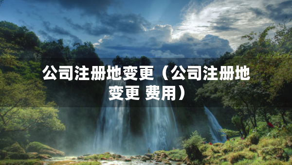 公司注冊地變更（公司注冊地變更 費用）